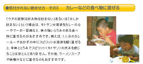 「ウチの家族は飲み物は飲まない」あるいは「水しか飲まない」という場合は、キトサン水溶液をカレーのルーやマーボー豆腐など、味の強いとろみのある食べ物に混ぜるのがおすすめです。例えば、1人分のカレールーやおかずの中にスピリッツ水溶液を軽く混ぜると、辛味ととろみでスピリッツ（キトサン）の渋みを感じることはほとんどありません。その他、ラーメンスープや味噌汁などに混ぜるのもおすすめです。