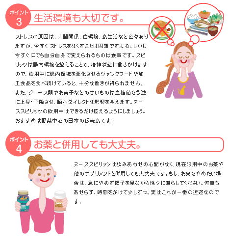 ストレスの原因は、人間関係、住環境、食生活など色々ありますが、今すぐストレスをなくすことは困難ですよね。しかし今すぐにでも自分自身で変えられるものは食事です。スピリッツは腸内環境を整えることで、精神状態に働きかけますので、飲用中に腸内環境を悪化させるジャンクフードや加工食品を食べ続けていると、十分な働きが得られません。また、ジュース類やお菓子などの甘いものは血糖値を急激に上昇・下降させ、脳へダイレクトな影響を与えます。ヌーススピリッツの飲用中はできるだけ控えるようにしましょう。おすすめは野菜中心の日本の伝統食です。ヌーススピリッツは飲みあわせの心配がなく、現在服用中のお薬や他のサプリメントと併用しても大丈夫です。もし、お薬をやめたい場合は、急にやめず様子を見ながら徐々に減らしてください。何事もあせらず、時間をかけて少しずつ。実はこれが一番の近道なのです。