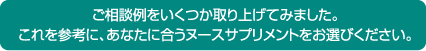 ご相談例をいくつか取り上げてみました。 これを参考に、あなたに合うヌースサプリメントをお選びください。