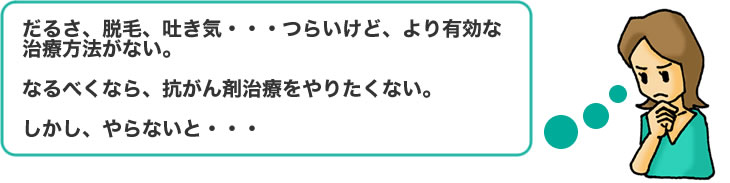 だるさ、脱毛、吐き気・・・つらいけど、より有効な治療方法がない。なるべくなら、抗がん剤治療をやりたくない。しかし、やらないと・・・