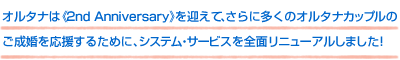 オルタナは《2nd Anniversary》を迎えて、さらに多くのオルタナカップルのご成婚を応援するために、システム・サービスを全面リニューアルしました!